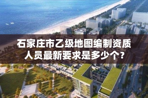 石家庄市乙级地图编制资质人员最新要求是多少个?