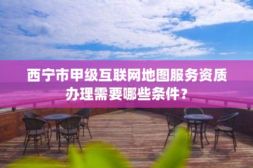 西宁市甲级互联网地图服务资质办理需要哪些条件？