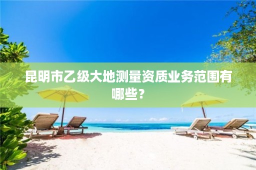 昆明市乙级大地测量资质业务范围有哪些？