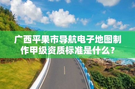 广西平果市导航电子地图制作甲级资质标准是什么？