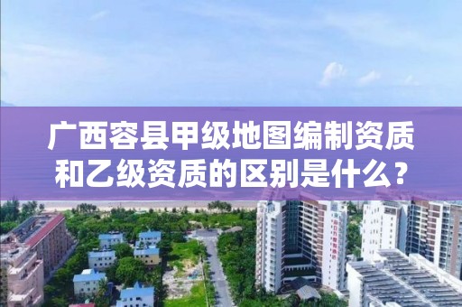 广西容县甲级地图编制资质和乙级资质的区别是什么？