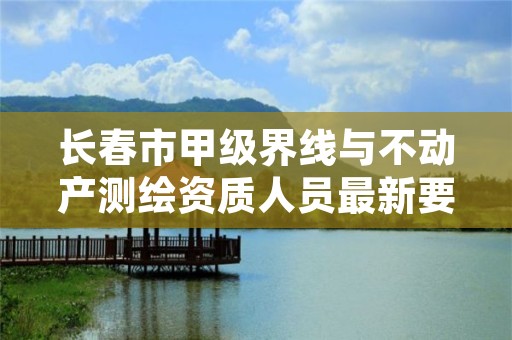长春市甲级界线与不动产测绘资质人员最新要求是多少?