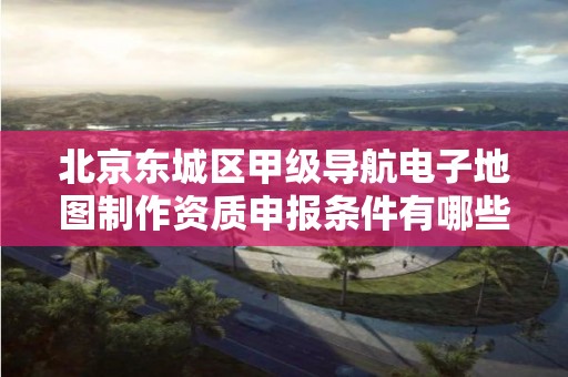 北京东城区甲级导航电子地图制作资质申报条件有哪些呢?