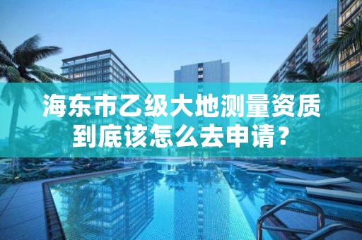 海东市乙级大地测量资质到底该怎么去申请？