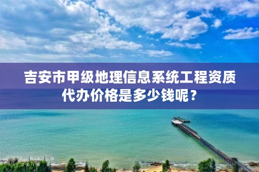 吉安市甲级地理信息系统工程资质代办价格是多少钱呢?
