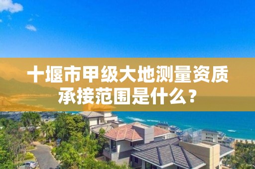 十堰市甲级大地测量资质承接范围是什么?