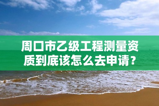 周口市乙级工程测量资质到底该怎么去申请？