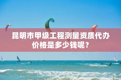 昆明市甲级工程测量资质代办价格是多少钱呢？