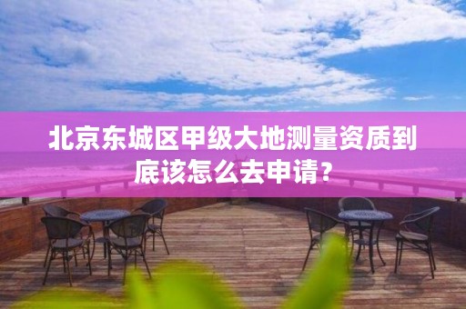 北京东城区甲级大地测量资质到底该怎么去申请?