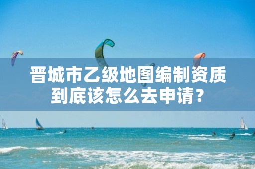 晋城市乙级地图编制资质到底该怎么去申请?