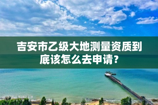 吉安市乙级大地测量资质到底该怎么去申请?