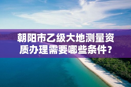 朝阳市乙级大地测量资质办理需要哪些条件?