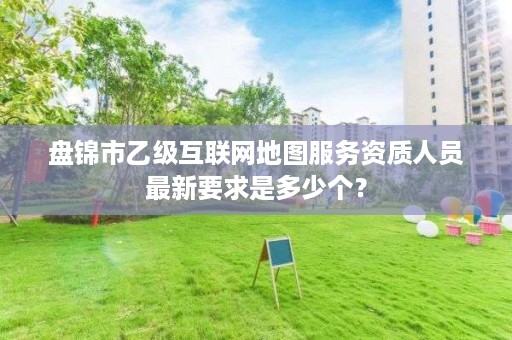 盘锦市乙级互联网地图服务资质人员最新要求是多少个？