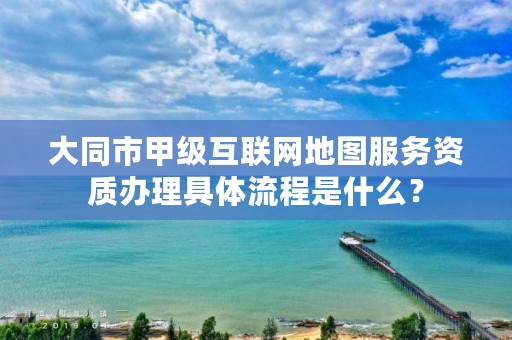 大同市甲级互联网地图服务资质办理具体流程是什么?