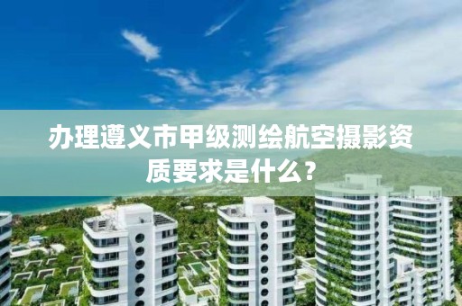 办理遵义市甲级测绘航空摄影资质要求是什么?