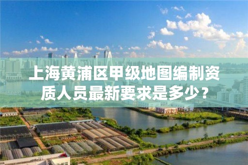 上海黄浦区甲级地图编制资质人员最新要求是多少?