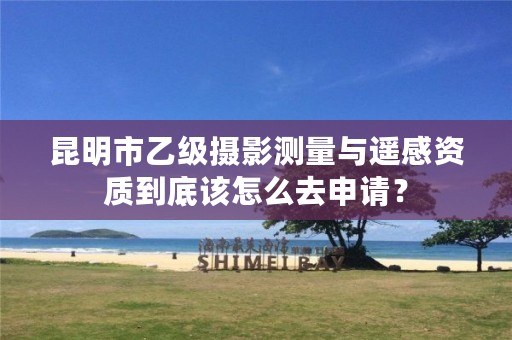 昆明市乙级摄影测量与遥感资质到底该怎么去申请?