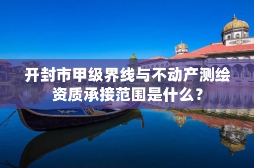 开封市甲级界线与不动产测绘资质承接范围是什么?