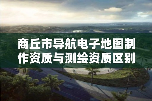 商丘市导航电子地图制作资质与测绘资质区别是什么呢?