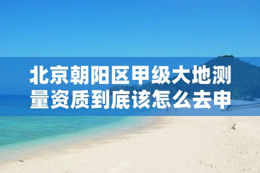 北京朝阳区甲级大地测量资质到底该怎么去申请?