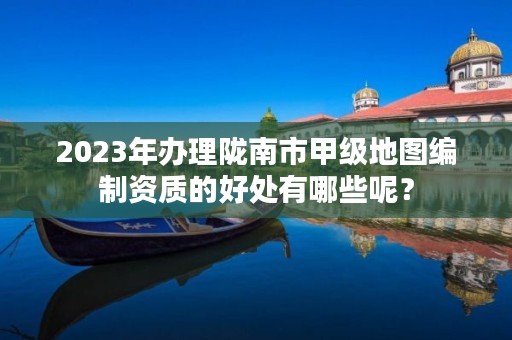 2023年办理陇南市甲级地图编制资质的好处有哪些呢?