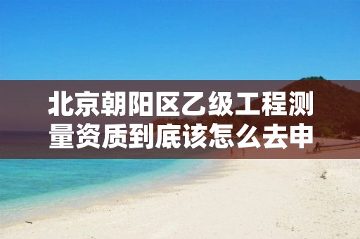 北京朝阳区乙级工程测量资质到底该怎么去申请?