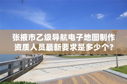 张掖市乙级导航电子地图制作资质人员最新要求是多少个?