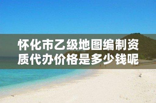 怀化市乙级地图编制资质代办价格是多少钱呢?