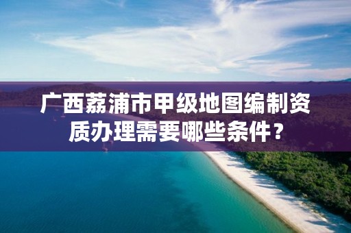 广西荔浦市甲级地图编制资质办理需要哪些条件？
