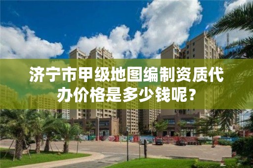 济宁市甲级地图编制资质代办价格是多少钱呢?