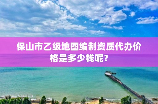 保山市乙级地图编制资质代办价格是多少钱呢？