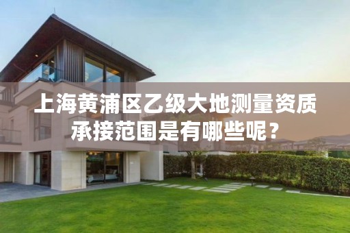 上海黄浦区乙级大地测量资质承接范围是有哪些呢？