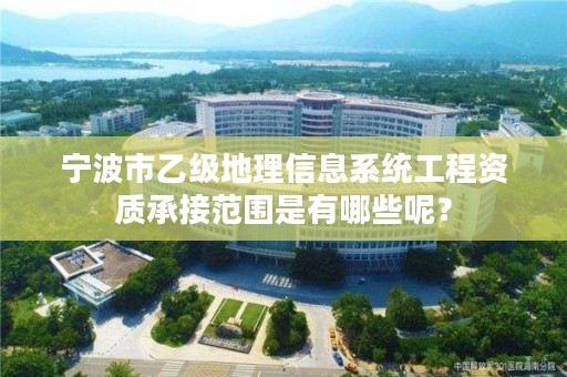 宁波市乙级地理信息系统工程资质承接范围是有哪些呢?