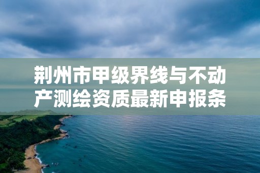 荆州市甲级界线与不动产测绘资质最新申报条件有哪些?