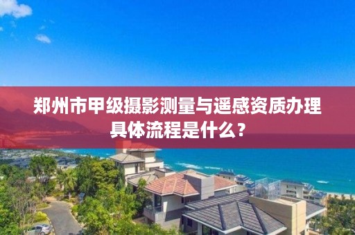郑州市甲级摄影测量与遥感资质办理具体流程是什么？