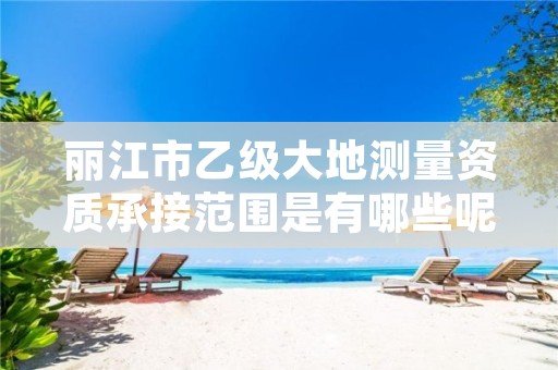 丽江市乙级大地测量资质承接范围是有哪些呢?