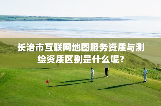 长治市互联网地图服务资质与测绘资质区别是什么呢?