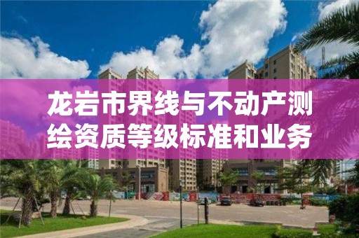 龙岩市界线与不动产测绘资质等级标准和业务范围分别是什么?