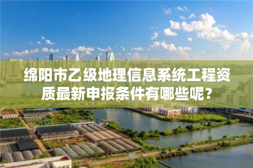 绵阳市乙级地理信息系统工程资质最新申报条件有哪些呢?
