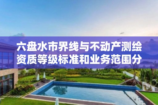 六盘水市界线与不动产测绘资质等级标准和业务范围分别是什么？