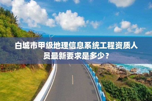 白城市甲级地理信息系统工程资质人员最新要求是多少?