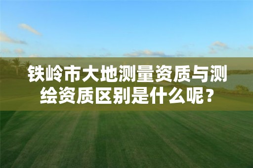 铁岭市大地测量资质与测绘资质区别是什么呢?