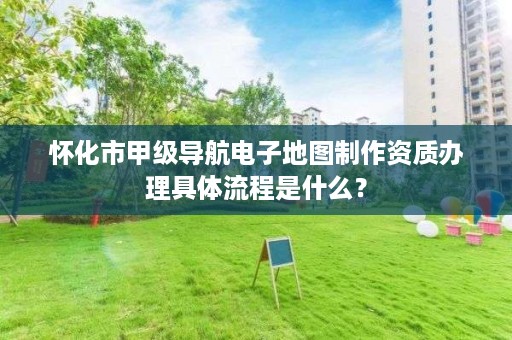 怀化市甲级导航电子地图制作资质办理具体流程是什么?