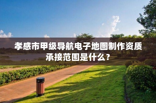 孝感市甲级导航电子地图制作资质承接范围是什么?