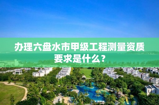 办理六盘水市甲级工程测量资质要求是什么？