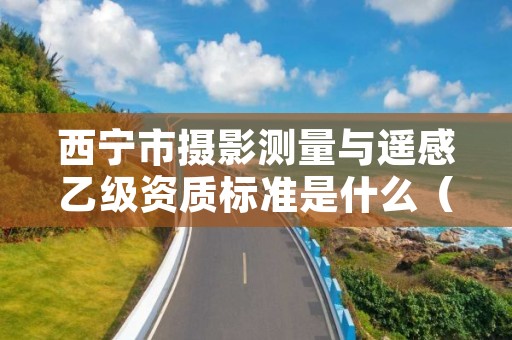 西宁市摄影测量与遥感乙级资质标准是什么（你了解过吗）