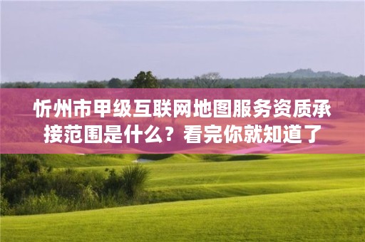忻州市甲级互联网地图服务资质承接范围是什么?看完你就知道了