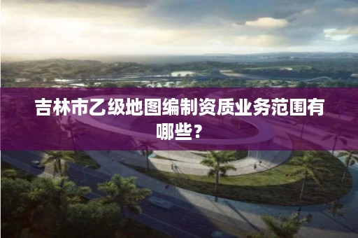 吉林市乙级地图编制资质业务范围有哪些?