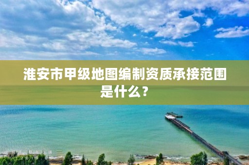 淮安市甲级地图编制资质承接范围是什么?