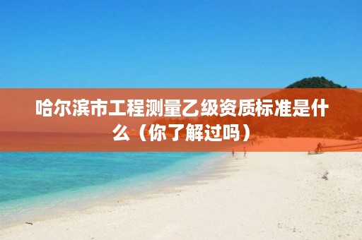 哈尔滨市工程测量乙级资质标准是什么（你了解过吗）